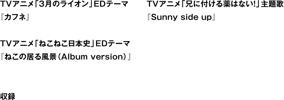 TVアニメ「3月のライオン」EDテーマ『カフネ』 TVアニメ「兄に付ける薬はない！」主題歌『Sunny side up』 TVアニメ「ねこねこ日本史」EDテーマ『ねこの居る風景（Album version）』 収録